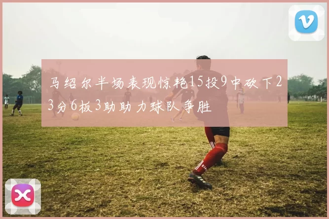 马绍尔半场表现惊艳15投9中砍下23分6板3助助力球队争胜