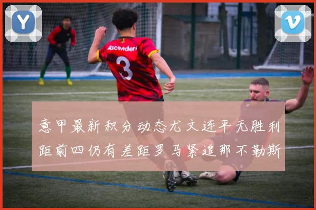 意甲最新积分动态尤文连平无胜利距前四仍有差距罗马紧追那不勒斯争夺欧冠资格