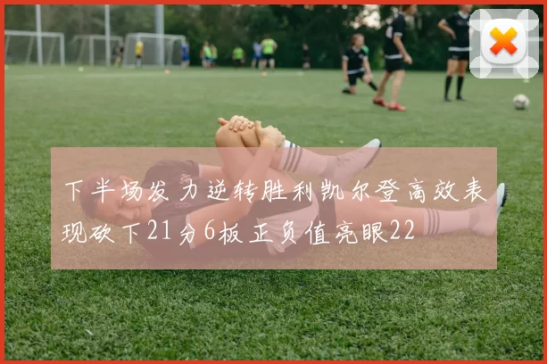 下半场发力逆转胜利凯尔登高效表现砍下21分6板正负值亮眼22