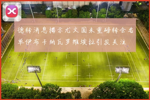 德转消息揭示尤文国米重磅转会名单伊布卡纳瓦罗维埃拉引发关注