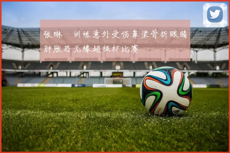 张琳芃训练意外受伤鼻梁骨折眼睛肿胀恐无缘超级杯比赛