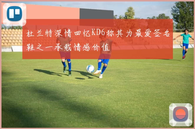杜兰特深情回忆KD6称其为最爱签名鞋之一承载情感价值
