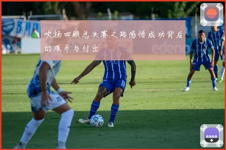 吹杨回顾总决赛之路感悟成功背后的艰辛与付出