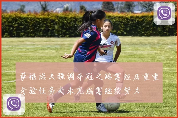 萨福诺夫强调夺冠之路需经历重重考验任务尚未完成需继续努力