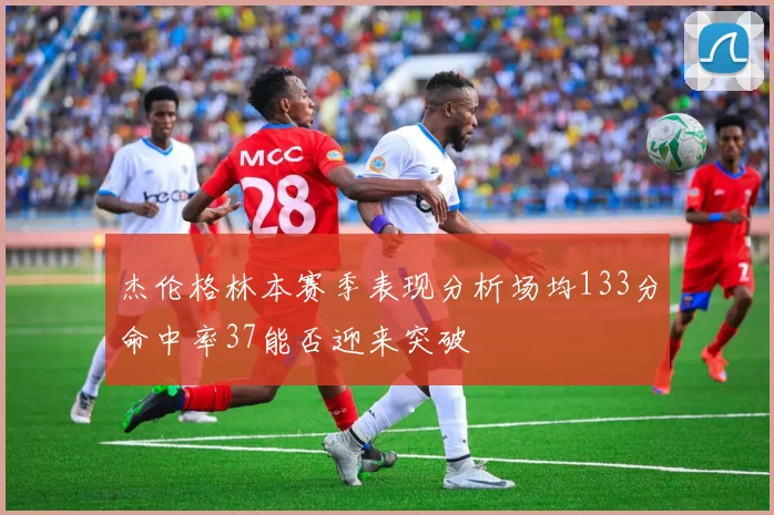 杰伦格林本赛季表现分析场均133分命中率37能否迎来突破