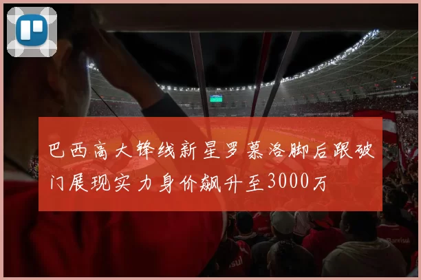 巴西高大锋线新星罗慕洛脚后跟破门展现实力身价飙升至3000万