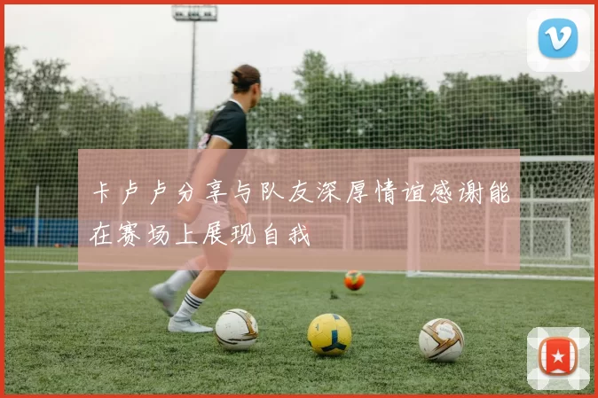 卡卢卢分享与队友深厚情谊感谢能在赛场上展现自我
