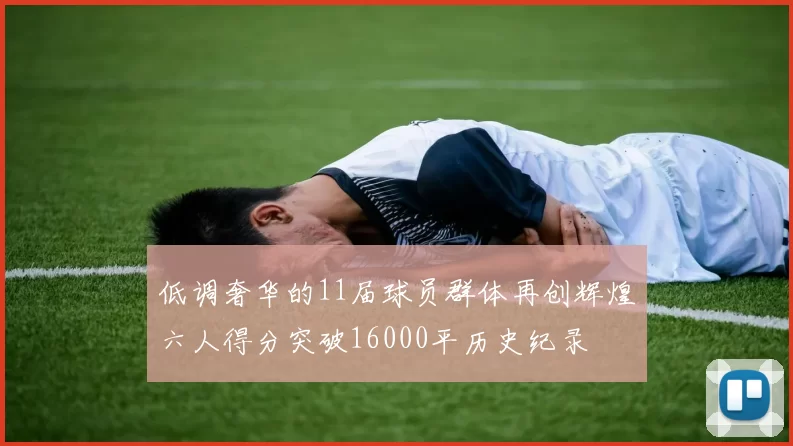 低调奢华的11届球员群体再创辉煌六人得分突破16000平历史纪录