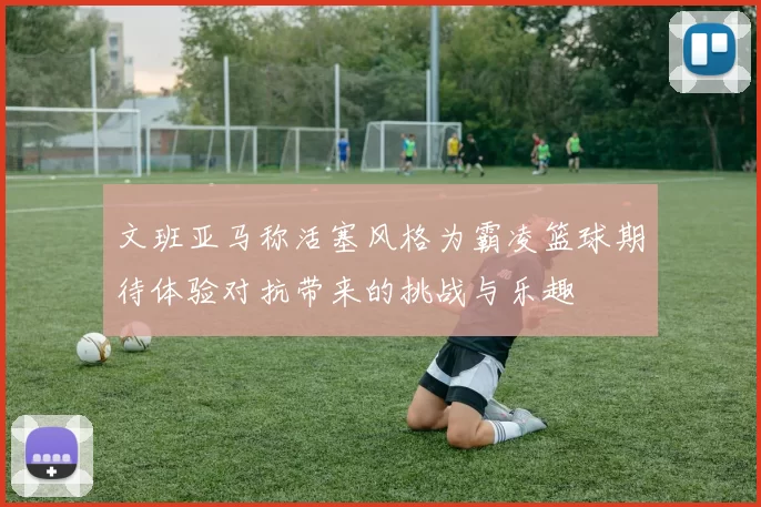 文班亚马称活塞风格为霸凌篮球期待体验对抗带来的挑战与乐趣