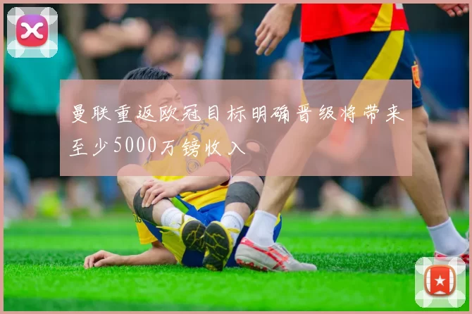 曼联重返欧冠目标明确晋级将带来至少5000万镑收入