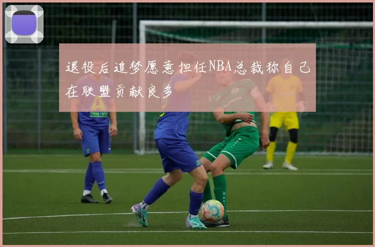 退役后追梦愿意担任NBA总裁称自己在联盟贡献良多
